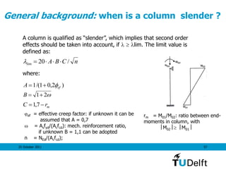 25 October 2011 57
General background: when is a column slender ?
nCBA /20lim 
)2,01/(1 efA 
21B
A column is qualified as “slender”, which implies that second order
effects should be taken into account, if   lim. The limit value is
defined as:
where:
mrC  7,1
ef = effective creep factor: if unknown it can be
assumed that A = 0,7
 = Asfyd/(Acfcd): mech. reinforcement ratio,
if unknown B = 1,1 can be adopted
n = NEd/(Acfcd);
rm = M01/M02: ratio between end-
moments in column, with
M02 M01
 