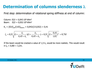 25 October 2011 59
Determination of columns slenderness 
First step: determination of rotational spring stiffness at end of column:
Column: EI/l = 0,043106 kNm2
Beam: EI/l = 0,052106 kNm2
K1 = [EI/l]col/[SEI]beams = 0,043/(20,052) = 0,41
If the beam would be cracked a value of 1,5 k1 would be more realistic. This would result
in l0 = 0,80l = 3,2m.
ll
k
k
k
k
ll 70,0)
02,1
41,0
1(5,0)
45,0
1)(
45,0
1(5,0 2
2
2
1
1
0 




 