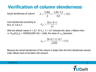 25 October 2011 60
Verification of column slenderness
Actual slenderness of column:
Limit slenderness according to
EC2, Cl. 5.8.3.1:
With the default values A = 0,7 B=1,1 C = 0,7 whereas the value n follows from
n= Ned/(Acfcd) = 438400/(500220) = 0,88, the value of lim becomes:
Because the actual slenderness of the column is larger than the limit slenderness second
order effects have to be taken into account.
1,22
5,0
2,346,346,3 0



h
l

n
CBA 

20
lim
5,11
88,0
7,01,17,020
lim 


 