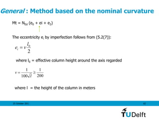 25 October 2011 62
General : Method based on the nominal curvature
2
0l
vei 
Mt = NEd (e0 + ei + e2)
The eccentricity ei by imperfection follows from (5.2(7)):
where l0 = effective column height around the axis regarded
200
1
100
1

l
v
where l = the height of the column in meters
 
