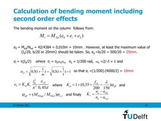 25 October 2011 64
Calculation of bending moment including
second order effects
The bending moment on the column follows from:
e0 = Med/Ned = 42/4384 = 0,010m = 10mm . However, at least the maximum value of
{l0/20, b/20 or 20mm} should be taken. So, e0 =b/20 = 500/20 = 25mm.
ei = i(l0/2) where i = 0hm 0 = 1/200 rad, h =2/l = 1 and
so that ei =(1/200)(4000/2) = 10mm
where and
and finaly
)( 20 eeeMM iEdt 
1)
1
1
1(5,0)
1
1(5,0 
m
m
2
0
2 2
0,45
yd
r
l
e K K
d



 eff
ckf
K 

 )
150200
35,0(1 
tEdEqpeff MM ,00 )/(  
balu
Edu
r
nn
nn
K



 