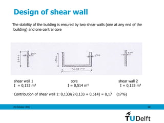 25 October 2011 68
Design of shear wall
The stability of the building is ensured by two shear walls (one at any end of the
building) and one central core
shear wall 1 core shear wall 2
I = 0,133 m4 I = 0,514 m4 I = 0,133 m4
Contribution of shear wall 1: 0,133/(20,133 + 0,514) = 0,17 (17%)
 