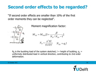 25 October 2011 69
Second order effects to be regarded?
“If second order effects are smaller than 10% of the first
order moments they can be neglected”.
Moment magnification factor:
]
1/
1[0


EdB
EdEd
NN
MM

2
2
)12,1( l
EI
NB

 lqN vEd 
NB is the buckling load of the system sketched, l = height of building, qv =
uniformely distributed load in vertical direction, contributing to 2nd order
deformation.
qv
 