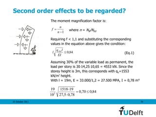 25 October 2011 70
Second order effects to be regarded?
The moment magnification factor is:
where n = NB/NEd
Requiring f < 1,1 and substituting the corresponding
values in the equation above gives the condition:
(Eq.1)
Assuming 30% of the variable load as permanent, the
load per story is 3014,2510,65 = 4553 kN. Since the
storey height is 3m, this corresponds with qv=1553
kN/m’ height.
With l = 19m, E = 33.000/1,2 = 27.500 MPA, I = 0,78 m4
1

n
n
f
84,0
EI
lq
l vEd
84,070,0
78,05,27
191518
10
19
3



 