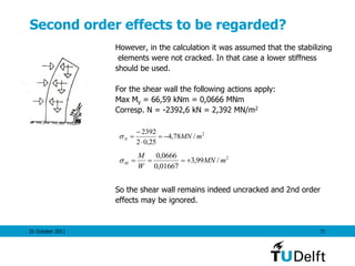 25 October 2011 71
Second order effects to be regarded?
However, in the calculation it was assumed that the stabilizing
elements were not cracked. In that case a lower stiffness
should be used.
For the shear wall the following actions apply:
Max My = 66,59 kNm = 0,0666 MNm
Corresp. N = -2392,6 kN = 2,392 MN/m2
So the shear wall remains indeed uncracked and 2nd order
effects may be ignored.
2
/78,4
25,02
2392
mMNN 



2
/99,3
01667,0
0666,0
mMN
W
M
M 
 