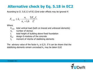 25 October 2011 72
Alternative check by Eq. 5.18 in EC2
According to Cl. 5.8.3.3 of EC-22nd order effects may be ignored if:
Where
FV,Ed total vertical load (both on braced and unbraced elements)
ns number of storeys
L total height of building above fixed foundation
Ecd design E-modulus of the concrete
Ic moment of intertia of stabilizing elements
The advisory value of the factor k1 is 0,31. If it can be shown that the
stabilizing elements remain uncracked k1 may be taken 0,62
21,
6,1 L
IE
n
n
kF ccd
s
s
EdV
S


 