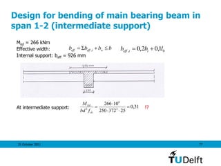 25 October 2011 77
Design for bending of main bearing beam in
span 1-2 (intermediate support)
Med = 266 kNm
Effective width:
Internal support: beff = 926 mm
At intermediate support: !?
bbbb wieffeff S , 0, 1,02,0 lbb iieff 
31,0
25372250
10266
2
6
2




ck
Ed
fbd
M
 