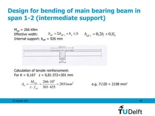 25 October 2011 80
Design for bending of main bearing beam in
span 1-2 (intermediate support)
Med = 266 kNm
Effective width:
Internal support: beff = 926 mm
Calculation of tensile reinforcement:
For K = 0,167 z = 0,81372=301 mm
e.g. 720 = 2198 mm2
bbbb wieffeff S , 0, 1,02,0 lbb iieff 
2
6
2031
435301
10266
mm
fz
M
A
yd
Ed
sl 





 