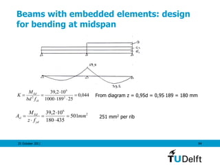 25 October 2011 84
Beams with embedded elements: design
for bending at midspan
From diagram z = 0,95d = 0,95189 = 180 mm044,0
251891000
102,39
2
6
2




ck
Ed
fbd
M
K
2
6
501
435180
102,39
mm
fz
M
A
yd
Ed
sl 




 251 mm2 per rib
 