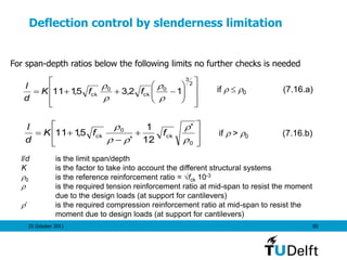 25 October 2011 85
Deflection control by slenderness limitation















2
3
0
ck
0
ck 12,35,111




ffK
d
l if   0 (7.16.a)









0
ck
0
ck
'
12
1
'
5,111




ffK
d
l
if  > 0 (7.16.b)
l/d is the limit span/depth
K is the factor to take into account the different structural systems
0 is the reference reinforcement ratio = fck 10-3
 is the required tension reinforcement ratio at mid-span to resist the moment
due to the design loads (at support for cantilevers)
’ is the required compression reinforcement ratio at mid-span to resist the
moment due to design loads (at support for cantilevers)
For span-depth ratios below the following limits no further checks is needed
 