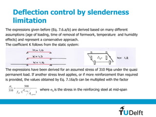 Deflection control by slenderness
limitation
)(
500
310
,
,
provs
reqs
yk
s
A
A
f 


The expressions given before (Eq. 7.6.a/b) are derived based on many different
assumptions (age of loading, time of removal of formwork, temperature and humidity
effects) and represent a conservative approach.
The coefficient K follows from the static system:
The expressions have been derived for an assumed stress of 310 Mpa under the quasi
permanent load. If another stress level applies, or if more reinforcement than required
is provided, the values obtained by Eq. 7.16a/b can be multiplied with the factor
where s is the stress in the reinforcing steel at mid-span
 
