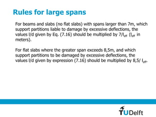 Rules for large spans
For beams and slabs (no flat slabs) with spans larger than 7m, which
support partitions liable to damage by excessive deflections, the
values l/d given by Eq. (7.16) should be multiplied by 7/leff (leff in
meters).
For flat slabs where the greater span exceeds 8,5m, and which
support partitions to be damaged by excessive deflections, the
values l/d given by expression (7.16) should be multiplied by 8,5/ leff.
 
