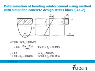 25 October 2011 9
Determination of bending reinforcement using method
with simplified concrete design stress block (3.1.7)
As
d
fcd
Fs
x
s
x
cu3
Fc
Ac
400
)50
8,0 ck 

(f
for 50 < fck  90 MPa
 = 0,8 for fck  50 MPa
 = 1,0 for fck  50 MPa
= 1,0 – (fck – 50)/200 for 50 < fck  90 MPa
 