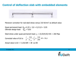 25 October 2011 92
Control of deflection slab with embedded elements
Moreover correction for real steel stress versus 310 N/mm2 as default value:
Quasi permanent load: Qqp=2,33 + 3,0 + 0,32,0 = 5,93
Ultimate design load: Qed = 9,93
Steel stress under quasi permanent load 2 = (5,93/9,93)435 = 260 Mpa
Corrected value of l/d is:
Actual value is l/d = 7,125/189 = 38 so OK
4,5849
260
310
)(
310
,

d
l
d
l
qps
 