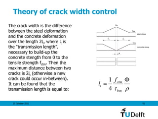 25 October 2011 93
Theory of crack width control
sr
se
steel stress
concrete stress
ctmf
t t
w
The crack width is the difference
between the steel deformation
and the concrete deformation
over the length 2lt, where lt is
the “transmission length”,
necessary to build-up the
concrete stength from 0 to the
tensile strength fctm. Then the
maximum distance between two
cracks is 2lt (otherwise a new
crack could occur in-between).
It can be found that the
transmission length is equal to: 


bm
ctm
t
f
l
4
1
 