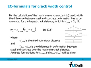 25 October 2011 94
EC-formula’s for crack width control
For the calculation of the maximum (or characteristic) crack width,
the difference between steel and concrete deformation has to be
calculated for the largest crack distance, which is sr,max = 2lt. So
( )cmsmk
w r
s max,
 
where
sr,max is the maximum crack distance
and
(sm - cm) is the difference in deformation between
steel and concrete over the maximum crack distance.
Accurate formulations for sr,max and (sm - cm) will be given
sr
se
steel stress
concrete stress
ctmf
t t
w
Eq. (7.8)
 