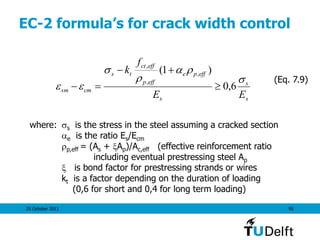 25 October 2011 95
EC-2 formula’s for crack width control
where: s is the stress in the steel assuming a cracked section
e is the ratio Es/Ecm
p,eff = (As + Ap)/Ac,eff (effective reinforcement ratio
including eventual prestressing steel Ap
 is bond factor for prestressing strands or wires
kt is a factor depending on the duration of loading
(0,6 for short and 0,4 for long term loading)
(Eq. 7.9)
s
s
s
effpe
effp
effct
ts
cmsm
EE
f
k




 6,0
)1( ,
,
,



 