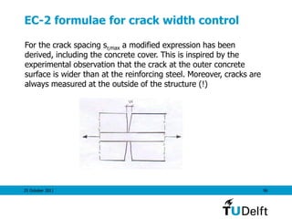 25 October 2011 96
EC-2 formulae for crack width control
For the crack spacing sr,max a modified expression has been
derived, including the concrete cover. This is inspired by the
experimental observation that the crack at the outer concrete
surface is wider than at the reinforcing steel. Moreover, cracks are
always measured at the outside of the structure (!)
 