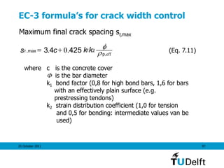 25 October 2011 97
EC-3 formula’s for crack width control
Maximum final crack spacing sr,max
effp
r kkcs ,
21max, 425.04.3 
 (Eq. 7.11)
where c is the concrete cover
 is the bar diameter
k1 bond factor (0,8 for high bond bars, 1,6 for bars
with an effectively plain surface (e.g.
prestressing tendons)
k2 strain distribution coefficient (1,0 for tension
and 0,5 for bending: intermediate values van be
used)
 