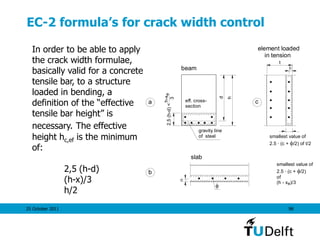 25 October 2011 98
EC-2 formula’s for crack width control
In order to be able to apply
the crack width formulae,
basically valid for a concrete
tensile bar, to a structure
loaded in bending, a
definition of the “effective
tensile bar height” is
necessary. The effective
height hc,ef is the minimum
of:
2,5 (h-d)
(h-x)/3
h/2
d
h
gravity line
of steel
2.5(h-d)<
h-xe
3
eff. cross-
section
beam
slab
element loaded
in tension
c
t
smallest value of
2.5 . (c + /2) of t/2
c

smallest value of
2.5 . (c + /2)
of
(h - x )/3

e
a
b
c
 