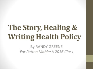 The Story, Healing &
Writing Health Policy
By RANDY GREENE
For Patten Mahler’s 2016 Class
 
