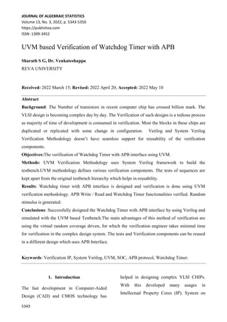 JOURNAL OF ALGEBRAIC STATISTICS
Volume 13, No. 3, 2022, p. 5343-5350
https://publishoa.com
ISSN: 1309-3452
5343
UVM based Verification of Watchdog Timer with APB
Sharath S G, Dr. Venkateshappa
REVA UNIVERSITY
Received: 2022 March 15; Revised: 2022 April 20; Accepted: 2022 May 10
Abstract
Background: The Number of transistors in recent computer chip has crossed billion mark. The
VLSI design is becoming complex day by day. The Verification of such designs is a tedious process
as majority of time of development is consumed in verification. Most the blocks in these chips are
duplicated or replicated with some change in configuration. Verilog and System Verilog
Verification Methodology doesn’t have seamless support for reusability of the verification
components.
Objectives:The verification of Watchdog Timer with APB interface using UVM.
Methods: UVM Verification Methodology uses System Verilog framework to build the
testbench.UVM methodology defines various verification components. The tests of sequences are
kept apart from the original testbench hierarchy which helps in reusability.
Results: Watchdog timer with APB interface is designed and verification is done using UVM
verification methodology. APB Write / Read and Watchdog Timer functionalities verified. Random
stimulus is generated.
Conclusions: Successfully designed the Watchdog Timer with APB interface by using Verilog and
simulated with the UVM based Testbench.The main advantages of this method of verification are
using the virtual random coverage driven, for which the verification engineer takes minimal time
for verification in the complex design system. The tests and Verification components can be reused
in a different design which uses APB Interface.
Keywords: Verification IP, System Verilog, UVM, SOC, APB protocol, Watchdog Timer.
1. Introduction
The fast development in Computer-Aided
Design (CAD) and CMOS technology has
helped in designing complex VLSI CHIPs.
With this developed many usages in
Intellectual Property Cores (IP). System on
 