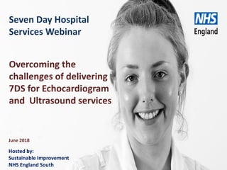 www.england.nhs.uk
Seven Day Hospital
Services Webinar
June 2018
Overcoming the
challenges of delivering
7DS for Echocardiogram
and Ultrasound services
Hosted by:
Sustainable Improvement
NHS England South
 
