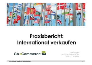 - 1 -Go eCommerce - Erfolgreich im Internet verkaufen! - 1 -
Praxisbericht:
International verkaufen
Olaf Grüger
go@goecommerce.de
++49 171 4826523
 