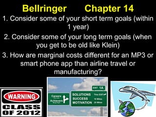 Bellringer Chapter 14
1. Consider some of your short term goals (within
1 year)
2. Consider some of your long term goals (when
you get to be old like Klein)
3. How are marginal costs different for an MP3 or
smart phone app than airline travel or
manufacturing?
 