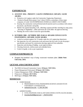 2
EXPERIENCES
1- AUGUEST 2016 – PRESENT | SALINI I IMPREGILO | RIYADY, SAUDI
ARABIA
 Worked as civil engineer under the Construction Engineering Department.
 Worked in Riyadh Metro project Line 3 about 42 KM, a consortium of three major
companies of world: SALINI IMPREGILO,NESMA & LARSEN AND TUBRO.
 Ensuring the construction work performed and all material used in accordance with contract
documents, specification and quality.
 Monitor the segment launching work , Matching segment and Glue matching by using epoxy
, Stressing of longitudinal cables and Ensure the work follow the approved drawing.
 Planning the work in order to meet the agreed deadline.
2- OCTOBER 2008 – OCTOBER 2009 | DAR AL RIYADH CONSULTANTS
ENGINEERING | RIYADH, SAUDI ARABIA
 worked as assistant engineer for 12 months under the civil engineering department.
 Site inspection for civil construction work and ensure that the work is as per the project
specification and issued for construction drawings approved from authorities.
 Inspection and checking of building as per approved plans.
 Checking formwork, reinforcement and embedded items.
 Control of quality at site as per requirement.
COMPLETEDPROJECTS
 Designed the beneficial ways of using wastewater treatment plant | Idaho State
University 2016.
LICENSE AND CERTIFICATION
 The OSHA In General Construction Course | 30 hours | NOV2016.
 Project Management Professional | 35 hours | OCT 2016.
 Contract Management- FIDIC | 25 hours | NOV2016
 Primavera 6 | 15 hours | OCT 2016.
 MS-Project | 15 hours | NOV2016.
REFERENCES
 JAMES MAHAR
 PROFESSOR IN CIVIL ENGINEERINGSCIENCE | IDAHO STATE
UNIVERSITY | UNTIED STATE.
 mahajame@isu.edu | +1 208 284 2902
 AHMED WAHBA
 CIVIL ENGINEER| DAR AL RIYADH CONSULTANTS | SAUDI ARABIA.
 Amedwahba94@gmail.com | +966581222923
 