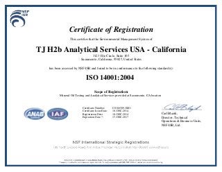 Certificate of Registration
This certifies that the Environmental Management System of
TJ H2b Analytical Services USA - California
3123 Fite Circle, Suite 105
Sacramento, California, 95827, United States
has been assessed by NSF-ISR and found to be in conformance to the following standard(s):
ISO 14001:2004
Scope of Registration:
Mineral Oil Testing and Analytical Services provided at Sacramento, CA location
Carl Blazik,
Director, Technical
Operations & Business Units,
NSF-ISR, Ltd.
Certificate Number: C0166589-EM1
Certificate Issue Date: 18-DEC-2014
Registration Date: 18-DEC-2014
Expiration Date *: 17-DEC-2017
 