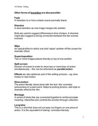 AS Media: Editing
3
Other forms of transition are also possible:
Fade
A transition to or from a blank scene (normally black)
Dissolve
A slow transition as one image merges into another.
Both are used to suggest differencesin time of place. A dissolve
might also suggesta strong connectionbetween the two scenes
involved
Wipe
An optical effectin which one shot ‘wipes’ another off the screen for
dramatic effect.
Superimposition
Two or more images placed directly on top of one another
Split screen
Division of screen in order to show two or more lines of action
simultaneously – this can be referred to as parallelaction.
Effects are also added as part of the editing process – eg; slow
motion or fast motion.
Slow-motion:
The action literally slows down with the text- this connotes
seriousness or a past event. Helps to prolong tension, add style or
dramatic effectto the film
Montage:
A series of shots that are connected togetherto reinforce/create
meaning- intensifies and controls the emotion through collection
Long take:
This is a shot that does not cut away but lingers on one piece of
action. It is the equivalent of staring- connotes intensity
 