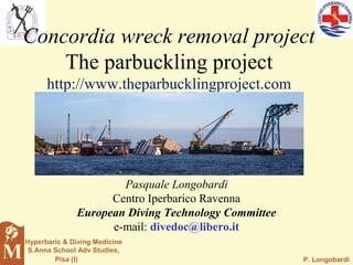 P. Longobardi
Hyperbaric & Diving Medicine
S.Anna School Adv Studies,
Pisa (I)
Pasquale Longobardi
Centro Iperbarico Ravenna
European Diving Technology Committee
e-mail: divedoc@libero.it
Concordia wreck removal project
The parbuckling project
http://www.theparbucklingproject.com
 