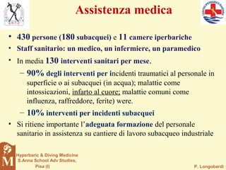 P. Longobardi
Hyperbaric & Diving Medicine
S.Anna School Adv Studies,
Pisa (I)
Assistenza medica
• 430 persone (180 subacquei) e 11 camere iperbariche
• Staff sanitario: un medico, un infermiere, un paramedico
• In media 130 interventi sanitari per mese.
– 90% degli interventi per incidenti traumatici al personale in
superficie o ai subacquei (in acqua); malattie come
intossicazioni, infarto al cuore; malattie comuni come
influenza, raffreddore, ferite) were.
– 10% interventi per incidenti subacquei
• Si ritiene importante l’adeguata formazione del personale
sanitario in assistenza su cantiere di lavoro subacqueo industriale
 