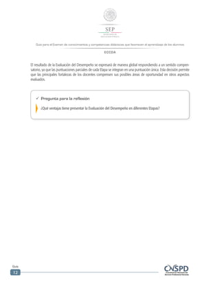 Guía para el Examen de conocimientos y competencias didácticas que favorecen el aprendizaje de los alumnos
ECCDA
Guía
12
El resultado de la Evaluación del Desempeño se expresará de manera global respondiendo a un sentido compen-
satorio, ya que las puntuaciones parciales de cada Etapa se integran en una puntuación única. Esta decisión permite
que las principales fortalezas de los docentes compensen sus posibles áreas de oportunidad en otros aspectos
evaluados.
ü	 Pregunta para la reflexión
¿Qué ventajas tiene presentar la Evaluación del Desempeño en diferentes Etapas?
 