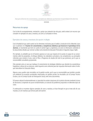 Guía para el Examen de conocimientos y competencias didácticas que favorecen el aprendizaje de los alumnos
ECCDA
Guía
20
Recursos de apoyo
Con la idea de acompañamiento, orientación y apoyo que pretende dar esta guía, usted contará con recursos que
consisten en ejemplos de casos y reactivos, así como un simulador en línea.
Ejemplos de casos y reactivos de opción múltiple
Con la finalidad de que usted cuente con los elementos necesarios para el análisis y resolución de los diferentes casos
que se plantean en el Examen de conocimientos y competencias didácticas que favorecen el aprendizaje de los
alumnos, se recomienda que tome en cuenta en primer lugar su experiencia, así como la información contenida en
los documentos oficiales que norman su labor como docente de Educación Preescolar en Segunda Lengua: Inglés.
Por ejemplo, es probable que en el Examen aparezca un caso que requiera de la puesta en juego de sus conoci-
mientos sobre los propósitos, el enfoque didáctico, los estándares curriculares y las competencias; sus principales
referentes para resolver el caso, serán el Plan y Programas de estudio del nivel al que pertenece, por lo que es
recomendable consultarlos previamente.
Otro ejemplo sería un caso que implique el conocimiento de estrategias didácticas que aborden las características
lingüísticas y étnicas de sus alumnos; usted requerirá como referente para dar respuesta información sobre el enfo-
que intercultural en Educación Básica.
Algunos casos pueden estar vinculados con la gestión escolar, por lo que es recomendable que también consulte
con antelación los acuerdos secretariales relacionados con gestión escolar, los vinculados con el Consejo Técnico
Escolar y con el Consejo Escolar de Participación Social, entre otros documentos.
El Examen valorará fundamentalmente su capacidad de resolver situaciones de la práctica docente mediante la toma
de decisiones, la expresión de juicios fundamentados y la solución de problemas propuestos en diferentes tipos de
casos.
A continuación se muestran algunos ejemplos de casos y reactivos; se hace hincapié en que se trata sólo de una
muestra y no de reactivos que forman parte del examen.
 