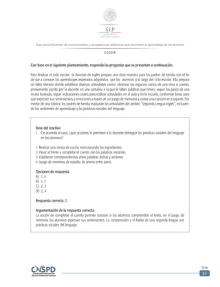 Guía para el Examen de conocimientos y competencias didácticas que favorecen el aprendizaje de los alumnos
ECCDA
Guía
21
Con base en el siguiente planteamiento, responda las preguntas que se presentan a continuación.
Para finalizar el ciclo escolar la docente de inglés prepara una clase muestra para los padres de familia con el fin
de dar a conocer los aprendizajes esperados adquiridos por los alumnos a lo largo del ciclo escolar. Ella prepara
un taller literario donde establece diversas actividades como: observar los espacios vacíos de una rima o cuento,
previamente escrito por la docente en una cartulina a la que le faltan palabras que rimen, seguir los pasos de una
receta ilustrada, seguir indicaciones orales para realizar actividades en el aula y en la escuela, conformar binas para
que expresen sus sentimientos y emociones a través de un juego de memoria y cantar una canción en conjunto. Por
medio de una rúbrica, los padres de familia evaluarán las actividades del ámbito “Segunda Lengua Inglés”, incluyen-
do los ambientes de aprendizaje y las prácticas sociales del lenguaje.
Base del reactivo
1.	 De acuerdo al caso, ¿qué acciones le permiten a la docente distinguir las prácticas sociales del lenguaje
en los alumnos?
1. Realizar una receta de cocina mencionando los ingredientes
2. Pasar al frente y completar el cuento con las palabras restantes
3. Establecer correspondencias entre palabras dichas y acciones
4. Juego de memoria de estados de ánimo entre pares
Opciones de respuesta:
A)	 1, 4
B)	 1, 3
C)	 2, 3
D)	 2, 4
Respuesta correcta: D
Argumentación de la respuesta correcta:
La acción de completar el cuento permite conocer si los alumnos comprenden el texto, en el juego de
memoria los alumnos expresan sus sentimientos. La comprensión y el habla de una segunda lengua son
prácticas sociales del lenguaje.
 
