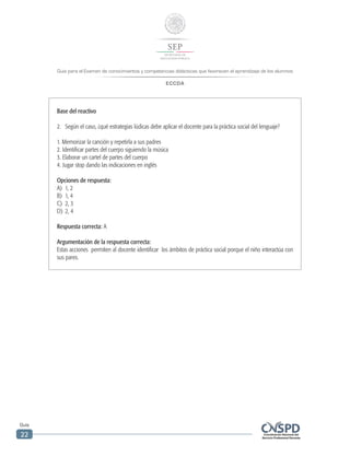 Guía para el Examen de conocimientos y competencias didácticas que favorecen el aprendizaje de los alumnos
ECCDA
Guía
22
Base del reactivo
2.	 Según el caso, ¿qué estrategias lúdicas debe aplicar el docente para la práctica social del lenguaje?
1. Memorizar la canción y repetirla a sus padres
2. Identificar partes del cuerpo siguiendo la música
3. Elaborar un cartel de partes del cuerpo
4. Jugar stop dando las indicaciones en inglés
Opciones de respuesta:
A)	 1, 2
B)	 1, 4
C)	 2, 3
D)	 2, 4
Respuesta correcta: A
Argumentación de la respuesta correcta:
Estas acciones permiten al docente identificar los ámbitos de práctica social porque el niño interactúa con
sus pares.
 