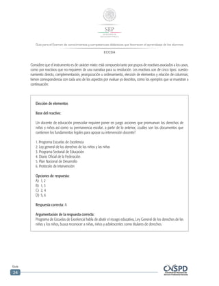 Guía para el Examen de conocimientos y competencias didácticas que favorecen el aprendizaje de los alumnos
ECCDA
Guía
24
Elección de elementos
Base del reactivo:
Un docente de educación preescolar requiere poner en juego acciones que promuevan los derechos de
niñas y niños así como su permanencia escolar, a partir de lo anterior, ¿cuáles son los documentos que
contienen los fundamentos legales para apoyar su intervención docente?
1. Programa Escuelas de Excelencia
2. Ley general de los derechos de los niños y las niñas
3. Programa Sectorial de Educación
4. Diario Oficial de la Federación
5. Plan Nacional de Desarrollo
6. Protocolo de Intervención
Opciones de respuesta:
A)	 1, 2
B)	 1, 3
C)	 2, 4
D)	 5, 6
Respuesta correcta: A
Argumentación de la respuesta correcta:
Programa de Escuelas de Excelencia habla de abatir el rezago educativo, Ley General de los derechos de las
niñas y los niños, busca reconocer a niñas, niños y adolescentes como titulares de derechos.
Considere que el instrumento es de carácter mixto: está compuesto tanto por grupos de reactivos asociados a los casos,
como por reactivos que no requieren de una narrativa para su resolución. Los reactivos son de cinco tipos: cuestio-
namiento directo, complementación, jerarquización u ordenamiento, elección de elementos y relación de columnas;
tienen correspondencia con cada uno de los aspectos por evaluar ya descritos, como los ejemplos que se muestran a
continuación:
 