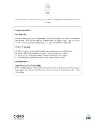 Guía para el Examen de conocimientos y competencias didácticas que favorecen el aprendizaje de los alumnos
ECCDA
Guía
25
Cuestionamiento directo
Base del reactivo:
En el jardín de niños, asiste un niño que pertenece a una comunidad indígena, los alumnos constantemente
se burlan de él y esto no permite que el niño se integre a la clase de la segunda lengua inglés. ¿Qué acción
docente permite reconocer los principios filosóficos en el proceso de enseñanza aprendizaje?
Opciones de respuesta:
A)	 Pedir a un alumno que le de ayuda de tutoría a su compañero para que entienda la clase
B)	 Realizar rondas de diferentes géneros musicales y realizar movimientos espontáneos
C)	 Leer un libro de la biblioteca del aula que integre la lectura de una lengua indígena
D)	 Exponer diferentes contextos culturales y describan y registren lo que observan
Respuesta correcta: B
Argumentación de la respuesta correcta:
Generar condiciones para la inclusión de los alumnos, considerando los diversos contextos familiares y cul-
turales, así como la expresión de distintas formas de pensamiento, niveles de desempeño, estilos y ritmos
de aprendizaje.
 