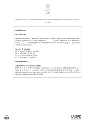 Guía para el Examen de conocimientos y competencias didácticas que favorecen el aprendizaje de los alumnos
ECCDA
Guía
26
Completamiento
Base del reactivo:
Dentro de la escuela se ha detectado un alumno con poca asistencia, según el Marco normativo de los fun-
damentos legales de la educación, es obligación de garantizar la educación de los alumnos. Por
lo tanto invita a los padres de familia a retomar acuerdo de la asistencia regular a la escuela en
el Marco para la convivencia.
Opciones de respuesta:
A)	 los padres de familia - el supervisor
B)	 los gobernantes - la directora
C)	 los padres de familia - la docente
D)	 los gobernantes - el subdirector
Respuesta correcta: C
Argumentación de la respuesta correcta:
El artículo 31 de los fundamentos legales sustentan que los padres de familia deben de garantizar la edu-
cación de los alumnos. La intervención docente para garantizar este fundamento forma parte de su labor
para evitar la deserción retomando su compromiso de asistir a la escuela regularmente como derecho de los
alumnos y obligación de los padres de familia.
 