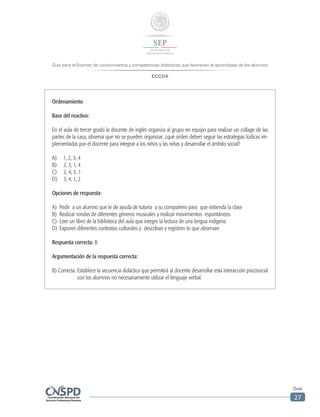 Guía para el Examen de conocimientos y competencias didácticas que favorecen el aprendizaje de los alumnos
ECCDA
Guía
27
Ordenamiento
Base del reactivo:
En el aula de tercer grado la docente de inglés organiza al grupo en equipo para realizar un collage de las
partes de la casa, observa que no se pueden organizar, ¿qué orden deben seguir las estrategias lúdicas im-
plementadas por el docente para integrar a los niños y las niñas y desarrollar el ámbito social?
A)	 1, 2, 3, 4
B)	 2, 3, 1, 4
C)	 2, 4, 3, 1
D)	 3, 4, 1, 2
Opciones de respuesta:
A)	 Pedir a un alumno que le de ayuda de tutoría a su compañero para que entienda la clase
B)	 Realizar rondas de diferentes géneros musicales y realizar movimientos espontáneos
C)	 Leer un libro de la biblioteca del aula que integre la lectura de una lengua indígena
D)	 Exponer diferentes contextos culturales y describan y registren lo que observan
Respuesta correcta: B
Argumentación de la respuesta correcta:
B) Correcta: Establece la secuencia didáctica que permitirá al docente desarrollar esta interacción psicosocial
con los alumnos no necesariamente utilizar el lenguaje verbal.
 