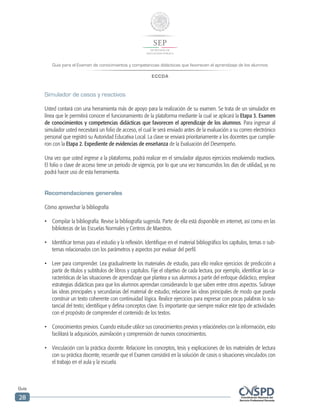 Guía para el Examen de conocimientos y competencias didácticas que favorecen el aprendizaje de los alumnos
ECCDA
Guía
28
Simulador de casos y reactivos
Usted contará con una herramienta más de apoyo para la realización de su examen. Se trata de un simulador en
línea que le permitirá conocer el funcionamiento de la plataforma mediante la cual se aplicará la Etapa 3. Examen
de conocimientos y competencias didácticas que favorecen el aprendizaje de los alumnos. Para ingresar al
simulador usted necesitará un folio de acceso, el cual le será enviado antes de la evaluación a su correo electrónico
personal que registró su Autoridad Educativa Local. La clave se enviará prioritariamente a los docentes que cumplie-
ron con la Etapa 2. Expediente de evidencias de enseñanza de la Evaluación del Desempeño.
Una vez que usted ingrese a la plataforma, podrá realizar en el simulador algunos ejercicios resolviendo reactivos.
El folio o clave de acceso tiene un periodo de vigencia, por lo que una vez transcurridos los días de utilidad, ya no
podrá hacer uso de esta herramienta.
Recomendaciones generales
Cómo aprovechar la bibliografía
•	 Compilar la bibliografía. Revise la bibliografía sugerida. Parte de ella está disponible en internet, así como en las
bibliotecas de las Escuelas Normales y Centros de Maestros.
•	 Identificar temas para el estudio y la reflexión. Identifique en el material bibliográfico los capítulos, temas o sub-
temas relacionados con los parámetros y aspectos por evaluar del perfil.
•	 Leer para comprender. Lea gradualmente los materiales de estudio, para ello realice ejercicios de predicción a
partir de títulos y subtítulos de libros y capítulos. Fije el objetivo de cada lectura, por ejemplo, identificar las ca-
racterísticas de las situaciones de aprendizaje que plantea a sus alumnos a partir del enfoque didáctico, emplear
estrategias didácticas para que los alumnos aprendan considerando lo que saben entre otros aspectos. Subraye
las ideas principales y secundarias del material de estudio; relacione las ideas principales de modo que pueda
construir un texto coherente con continuidad lógica. Realice ejercicios para expresar con pocas palabras lo sus-
tancial del texto; identifique y defina conceptos clave. Es importante que siempre realice este tipo de actividades
con el propósito de comprender el contenido de los textos.
•	 Conocimientos previos. Cuando estudie utilice sus conocimientos previos y relaciónelos con la información, esto
facilitará la adquisición, asimilación y comprensión de nuevos conocimientos.
•	 Vinculación con la práctica docente. Relacione los conceptos, tesis y explicaciones de los materiales de lectura
con su práctica docente, recuerde que el Examen consistirá en la solución de casos o situaciones vinculados con
el trabajo en el aula y la escuela.
 