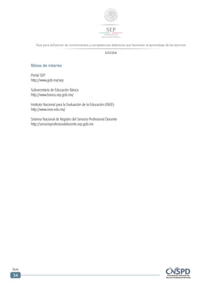 Guía para el Examen de conocimientos y competencias didácticas que favorecen el aprendizaje de los alumnos
ECCDA
Guía
34
Sitios de interés
Portal SEP
http://www.gob.mx/sep
Subsecretaría de Educación Básica
http://www.basica.sep.gob.mx/
Instituto Nacional para la Evaluación de la Educación (INEE)
http://www.inee.edu.mx/
Sistema Nacional de Registro del Servicio Profesional Docente
http://servicioprofesionaldocente.sep.gob.mx
 