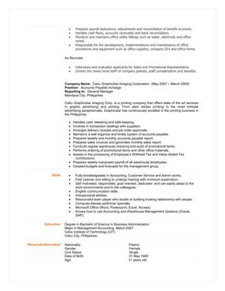  Prepares payroll deductions, adjustments and reconciliation of benefit accounts.
 Handles cash flows, accounts receivable and bank reconciliation.
 Monitors and maintains office utility billings such as water, electricity and office
rental.
 Responsible for the development, implementations and maintenance of office
procedures and equipment such as office supplies, company ID’s and office forms.
As Recruiter
 Interviews and evaluates applicants for Sales and Promotional Representative.
 Orients the newly hired staff of company policies, staff compensation and benefits.
Company Name: Cebu Graphicstar Imaging Corporation (May 2007 – March 2009)
Position: Accounts Payable Incharge
Reporting to: General Manager
Mandaue City, Philippines
Cebu Graphicstar Imaging Corp. is a printing company that offers state of the art services
in graphic advertising and printing. From plain sticker printing to the most intricate
advertising paraphernalia, Graphicstar has continuously excelled in the printing business in
the Philippines.
 Handles cash releasing and safe-keeping.
 Involves in transaction dealings with suppliers.
 Arranges delivery receipts and job order approvals.
 Maintains a well organize and timely system of accounts payable.
 Prepares weekly and monthly accounts payable report.
 Prepares sales invoices and generates monthly sales report.
 Conducts regular warehouse checking and audit of promotional items.
 Performs ordering of promotional items and other office materials.
 Assists in the processing of Employee’s Withheld Tax and Value Added Tax
contributions.
 Prepares weekly manpower payroll of all warehouse employees.
 Created budgets and forecasts for the management group.
Skills  Fully knowledgeable in Accounting, Customer Service and Admin works.
 Fast Learner and willing to undergo training with minimum supervision.
 Self motivated, responsible, goal oriented, dedicated and can easily adapt to the
work environments and to the colleagues.
 English communication skills.
 Interpersonal abilities
 Resourceful team player who excels at building trusting relationship with people.
 Computer-literate performer specially
 Microsoft Office (Word, Powerpoint, Excel, Access)
 Knows how to use Accounting and Warehouse Management Systems (Oracle,
SAP).
Education Degree in Bachelor of Science in Business Administration
Major in Management Accounting, March 2007
Cebu Institute of Technology (CIT)
Cebu City, Philippines
Personal Information Nationality: Filipino
Gender: Female
Civil Status: Single
Date of Birth: 01 May 1985
Age: 31 years old
 