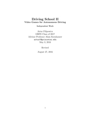 Driving School II
Video Games for Autonomous Driving
Independent Work
Artur Filipowicz
ORFE Class of 2017
Advisor Professor Alain Kornhauser
arturf@princeton.edu
May 3, 2016
Revised
August 27, 2016
1
 