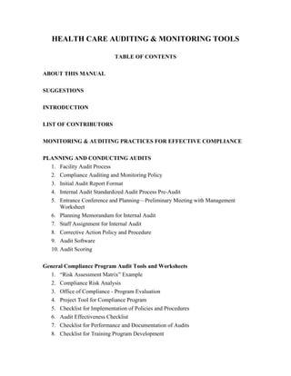 HEALTH CARE AUDITING & MONITORING TOOLS
TABLE OF CONTENTS
ABOUT THIS MANUAL
SUGGESTIONS
INTRODUCTION
LIST OF CONTRIBUTORS
MONITORING & AUDITING PRACTICES FOR EFFECTIVE COMPLIANCE
PLANNING AND CONDUCTING AUDITS
1. Facility Audit Process
2. Compliance Auditing and Monitoring Policy
3. Initial Audit Report Format
4. Internal Audit Standardized Audit Process Pre-Audit
5. Entrance Conference and Planning—Preliminary Meeting with Management
Worksheet
6. Planning Memorandum for Internal Audit
7. Staff Assignment for Internal Audit
8. Corrective Action Policy and Procedure
9. Audit Software
10. Audit Scoring
General Compliance Program Audit Tools and Worksheets
1. “Risk Assessment Matrix” Example
2. Compliance Risk Analysis
3. Office of Compliance - Program Evaluation
4. Project Tool for Compliance Program
5. Checklist for Implementation of Policies and Procedures
6. Audit Effectiveness Checklist
7. Checklist for Performance and Documentation of Audits
8. Checklist for Training Program Development
 