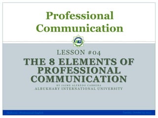 Professional
Communication
LESSON #04

THE 8 ELEMENTS OF
PROFESSIONAL
COMMUNICATION
BY JAIME ALFREDO CABRERA

ALBUKHARY INTERNATIONAL UNIVERSITY

SLH1013 - Professional English

Tuesday, October 29, 2013

 