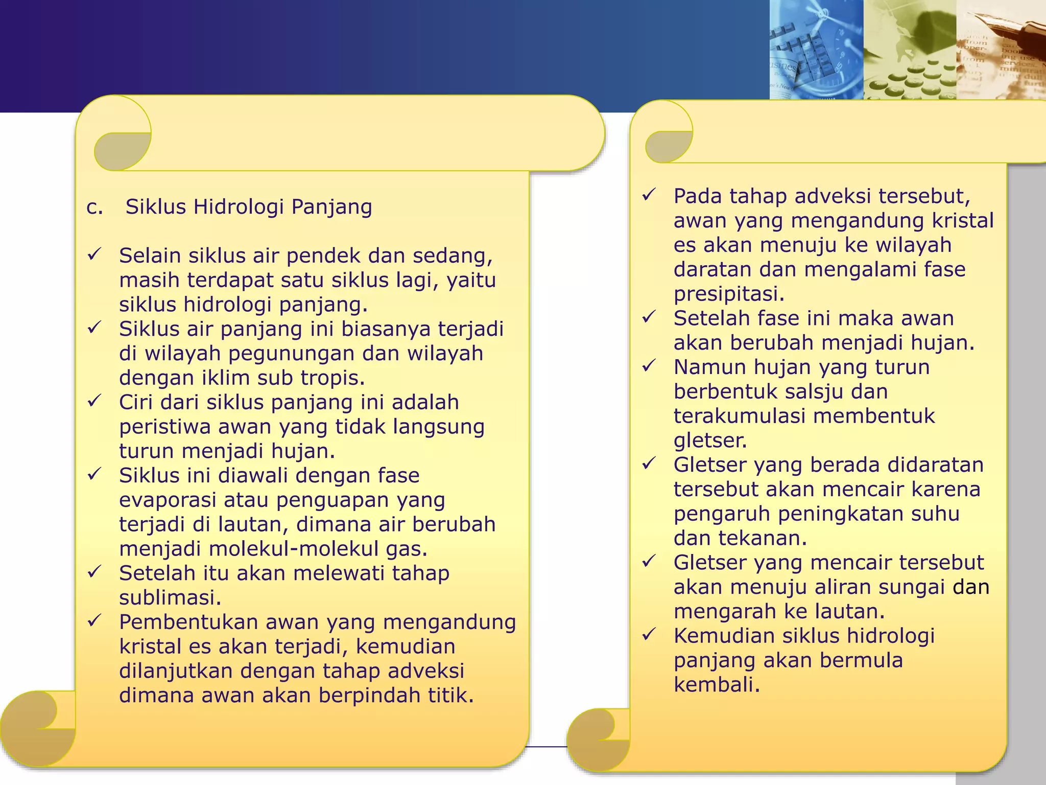 INTERAKSI ANTAR
KOMPONEN DALAM
EKOSISTEM
c. Siklus Hidrologi Panjang
 Selain siklus air pendek dan sedang,
masih terdapat satu siklus lagi, yaitu
siklus hidrologi panjang.
 Siklus air panjang ini biasanya terjadi
di wilayah pegunungan dan wilayah
dengan iklim sub tropis.
 Ciri dari siklus panjang ini adalah
peristiwa awan yang tidak langsung
turun menjadi hujan.
 Siklus ini diawali dengan fase
evaporasi atau penguapan yang
terjadi di lautan, dimana air berubah
menjadi molekul-molekul gas.
 Setelah itu akan melewati tahap
sublimasi.
 Pembentukan awan yang mengandung
kristal es akan terjadi, kemudian
dilanjutkan dengan tahap adveksi
dimana awan akan berpindah titik.
 Pada tahap adveksi tersebut,
awan yang mengandung kristal
es akan menuju ke wilayah
daratan dan mengalami fase
presipitasi.
 Setelah fase ini maka awan
akan berubah menjadi hujan.
 Namun hujan yang turun
berbentuk salsju dan
terakumulasi membentuk
gletser.
 Gletser yang berada didaratan
tersebut akan mencair karena
pengaruh peningkatan suhu
dan tekanan.
 Gletser yang mencair tersebut
akan menuju aliran sungai dan
mengarah ke lautan.
 Kemudian siklus hidrologi
panjang akan bermula
kembali.
 