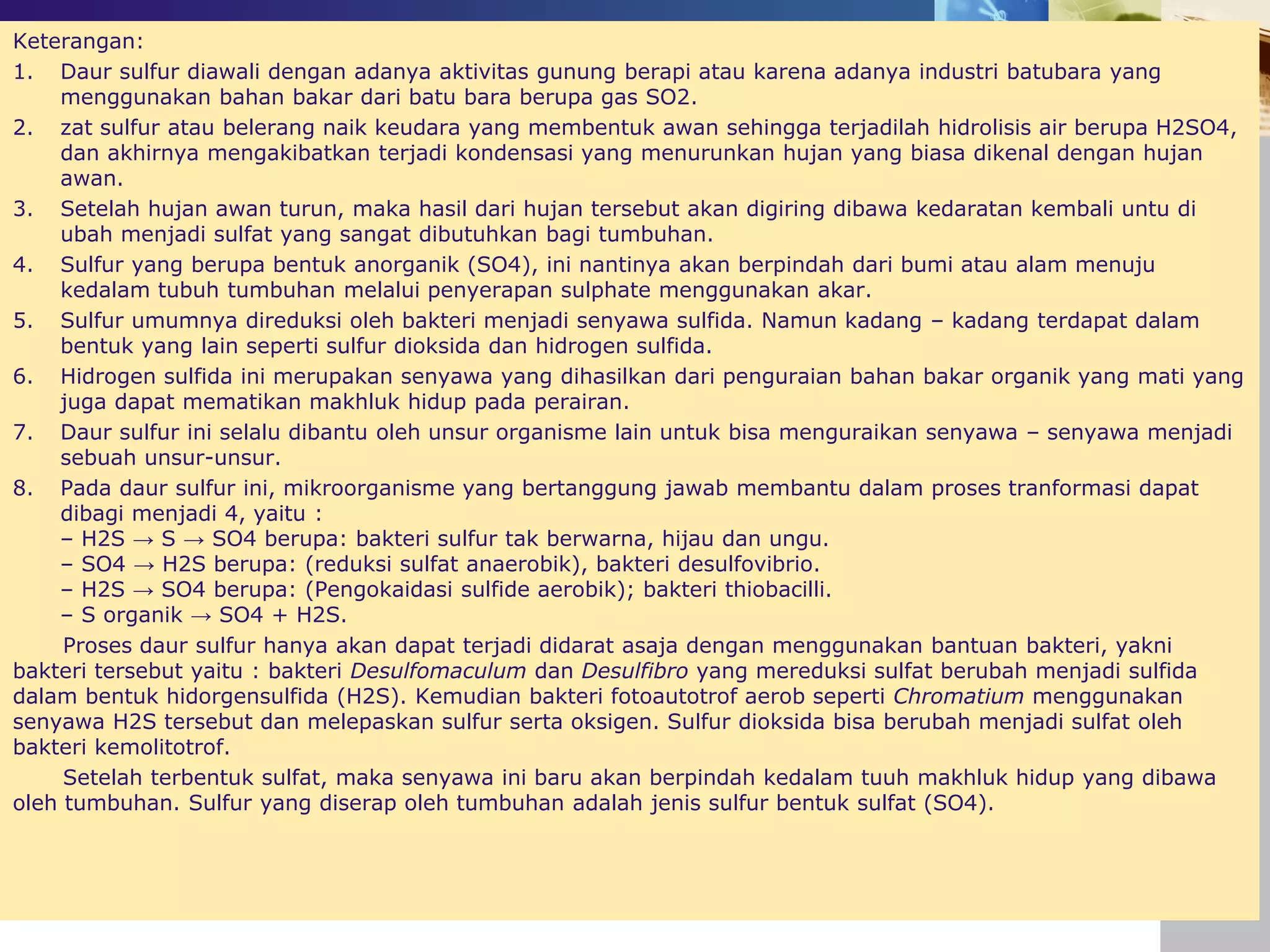 Keterangan:
1. Daur sulfur diawali dengan adanya aktivitas gunung berapi atau karena adanya industri batubara yang
menggunakan bahan bakar dari batu bara berupa gas SO2.
2. zat sulfur atau belerang naik keudara yang membentuk awan sehingga terjadilah hidrolisis air berupa H2SO4,
dan akhirnya mengakibatkan terjadi kondensasi yang menurunkan hujan yang biasa dikenal dengan hujan
awan.
3. Setelah hujan awan turun, maka hasil dari hujan tersebut akan digiring dibawa kedaratan kembali untu di
ubah menjadi sulfat yang sangat dibutuhkan bagi tumbuhan.
4. Sulfur yang berupa bentuk anorganik (SO4), ini nantinya akan berpindah dari bumi atau alam menuju
kedalam tubuh tumbuhan melalui penyerapan sulphate menggunakan akar.
5. Sulfur umumnya direduksi oleh bakteri menjadi senyawa sulfida. Namun kadang – kadang terdapat dalam
bentuk yang lain seperti sulfur dioksida dan hidrogen sulfida.
6. Hidrogen sulfida ini merupakan senyawa yang dihasilkan dari penguraian bahan bakar organik yang mati yang
juga dapat mematikan makhluk hidup pada perairan.
7. Daur sulfur ini selalu dibantu oleh unsur organisme lain untuk bisa menguraikan senyawa – senyawa menjadi
sebuah unsur-unsur.
8. Pada daur sulfur ini, mikroorganisme yang bertanggung jawab membantu dalam proses tranformasi dapat
dibagi menjadi 4, yaitu :
– H2S → S → SO4 berupa: bakteri sulfur tak berwarna, hijau dan ungu.
– SO4 → H2S berupa: (reduksi sulfat anaerobik), bakteri desulfovibrio.
– H2S → SO4 berupa: (Pengokaidasi sulfide aerobik); bakteri thiobacilli.
– S organik → SO4 + H2S.
Proses daur sulfur hanya akan dapat terjadi didarat asaja dengan menggunakan bantuan bakteri, yakni
bakteri tersebut yaitu : bakteri Desulfomaculum dan Desulfibro yang mereduksi sulfat berubah menjadi sulfida
dalam bentuk hidorgensulfida (H2S). Kemudian bakteri fotoautotrof aerob seperti Chromatium menggunakan
senyawa H2S tersebut dan melepaskan sulfur serta oksigen. Sulfur dioksida bisa berubah menjadi sulfat oleh
bakteri kemolitotrof.
Setelah terbentuk sulfat, maka senyawa ini baru akan berpindah kedalam tuuh makhluk hidup yang dibawa
oleh tumbuhan. Sulfur yang diserap oleh tumbuhan adalah jenis sulfur bentuk sulfat (SO4).
 